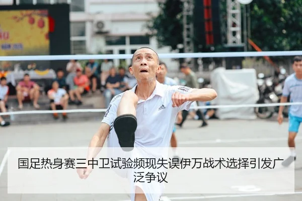 国足热身赛三中卫试验频现失误伊万战术选择引发广泛争议
